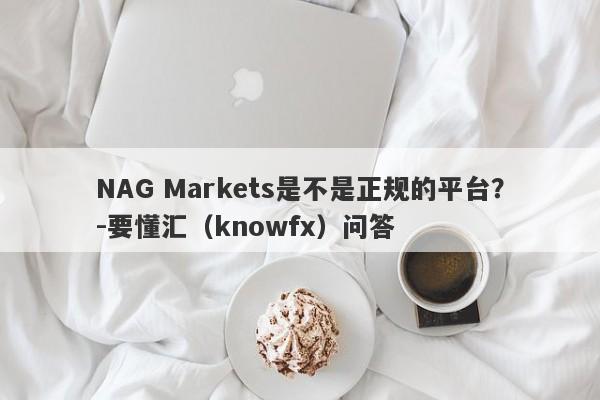 NAG Markets是不是正规的平台？-要懂汇（knowfx）问答