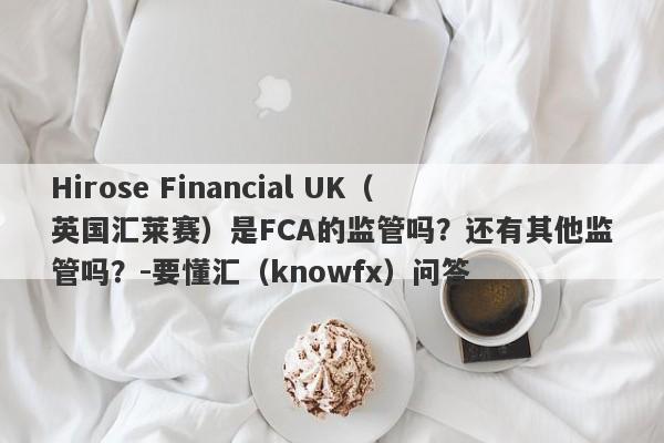 Hirose Financial UK（英国汇莱赛）是FCA的监管吗？还有其他监管吗？-要懂汇（knowfx）问答