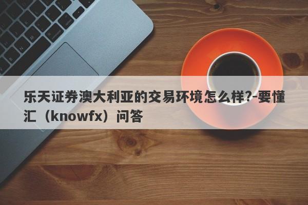 乐天证券澳大利亚的交易环境怎么样?-要懂汇（knowfx）问答