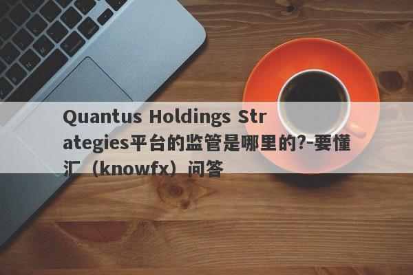 Quantus Holdings Strategies平台的监管是哪里的?-要懂汇（knowfx）问答