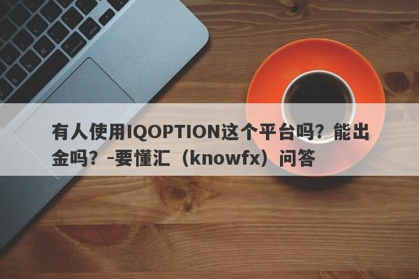 有人使用IQOPTION这个平台吗？能出金吗？-要懂汇（knowfx）问答