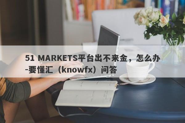 51 MARKETS平台出不来金，怎么办-要懂汇（knowfx）问答