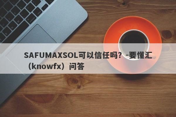 SAFUMAXSOL可以信任吗？-要懂汇（knowfx）问答