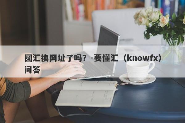 圆汇换网址了吗？-要懂汇（knowfx）问答