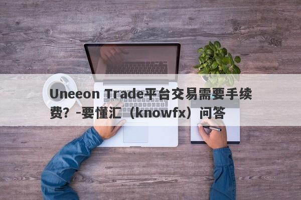 Uneeon Trade平台交易需要手续费？-要懂汇（knowfx）问答