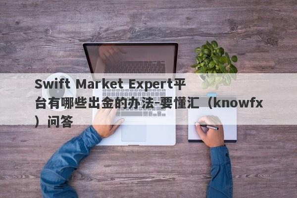 Swift Market Expert平台有哪些出金的办法-要懂汇（knowfx）问答