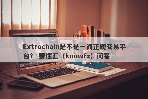 Extrochain是不是一间正规交易平台？-要懂汇（knowfx）问答