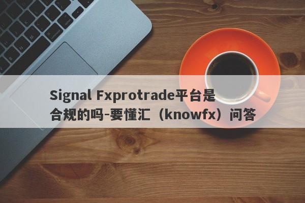 Signal Fxprotrade平台是合规的吗-要懂汇（knowfx）问答