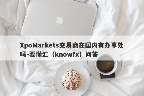 XpoMarkets交易商在国内有办事处吗-要懂汇（knowfx）问答