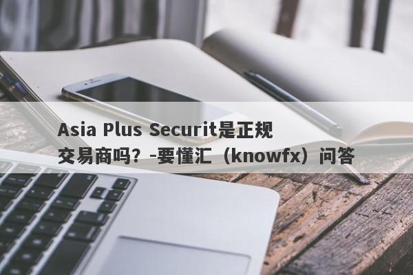 Asia Plus Securit是正规交易商吗？-要懂汇（knowfx）问答