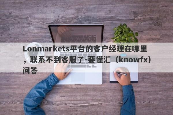 Lonmarkets平台的客户经理在哪里，联系不到客服了-要懂汇（knowfx）问答