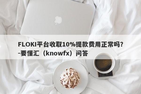 FLOKI平台收取10%提款费用正常吗？-要懂汇（knowfx）问答