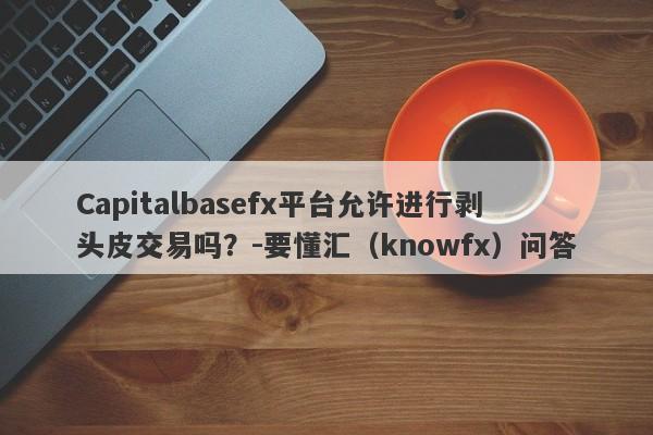 Capitalbasefx平台允许进行剥头皮交易吗？-要懂汇（knowfx）问答