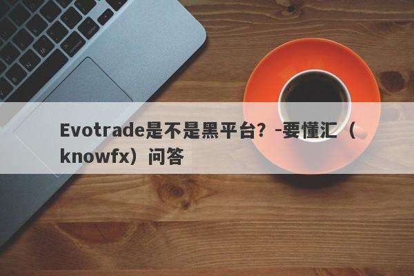 Evotrade是不是黑平台？-要懂汇（knowfx）问答