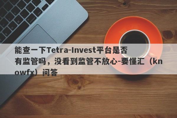 能查一下Tetra-Invest平台是否有监管吗，没看到监管不放心-要懂汇（knowfx）问答