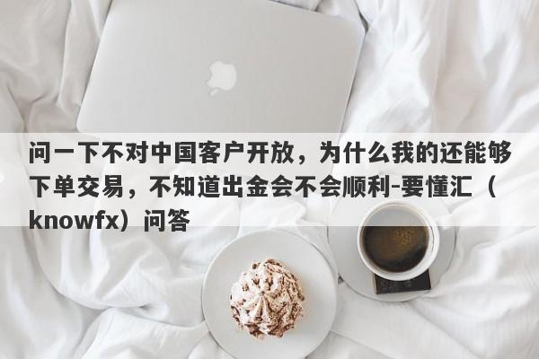 问一下不对中国客户开放，为什么我的还能够下单交易，不知道出金会不会顺利-要懂汇（knowfx）问答