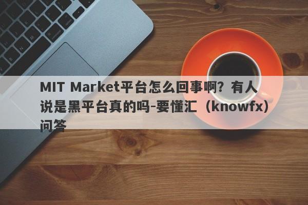 MIT Market平台怎么回事啊？有人说是黑平台真的吗-要懂汇（knowfx）问答