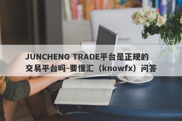 JUNCHENG TRADE平台是正规的交易平台吗-要懂汇（knowfx）问答