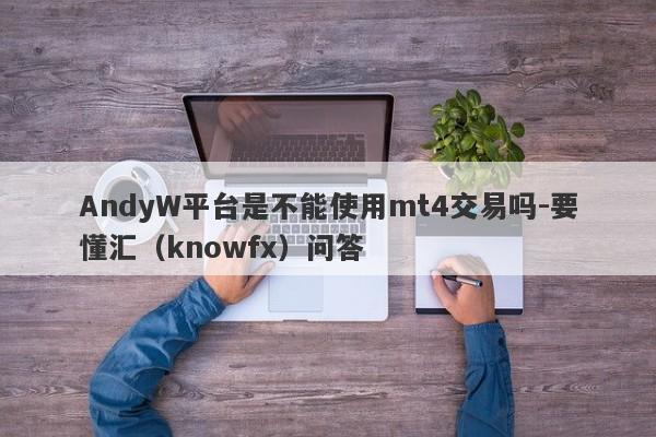 AndyW平台是不能使用mt4交易吗-要懂汇（knowfx）问答