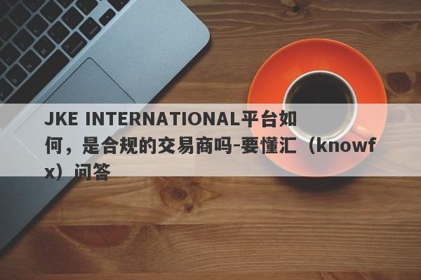 JKE INTERNATIONAL平台如何，是合规的交易商吗-要懂汇（knowfx）问答