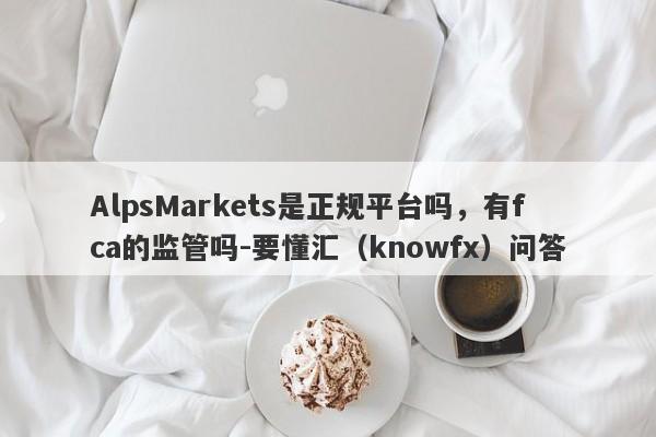 AlpsMarkets是正规平台吗，有fca的监管吗-要懂汇（knowfx）问答