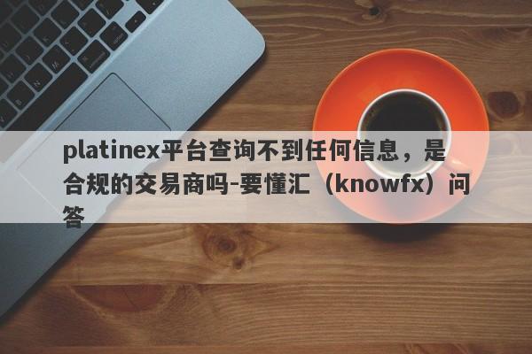 platinex平台查询不到任何信息，是合规的交易商吗-要懂汇（knowfx）问答