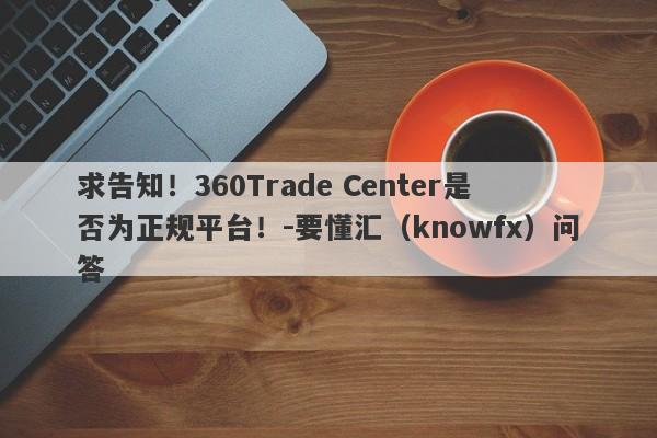 求告知！360Trade Center是否为正规平台！-要懂汇（knowfx）问答