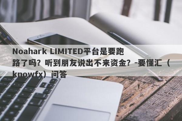 Noahark LIMITED平台是要跑路了吗？听到朋友说出不来资金？-要懂汇（knowfx）问答