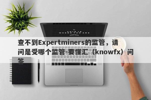 查不到Expertminers的监管，请问是受哪个监管-要懂汇（knowfx）问答