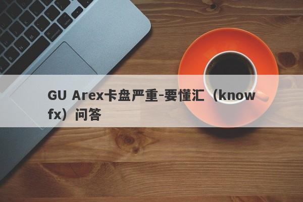 GU Arex卡盘严重-要懂汇（knowfx）问答