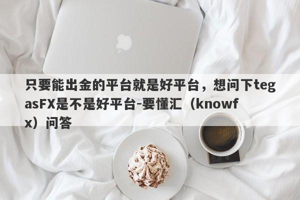 只要能出金的平台就是好平台，想问下tegasFX是不是好平台-要懂汇（knowfx）问答