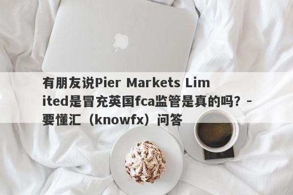 有朋友说Pier Markets Limited是冒充英国fca监管是真的吗？-要懂汇（knowfx）问答