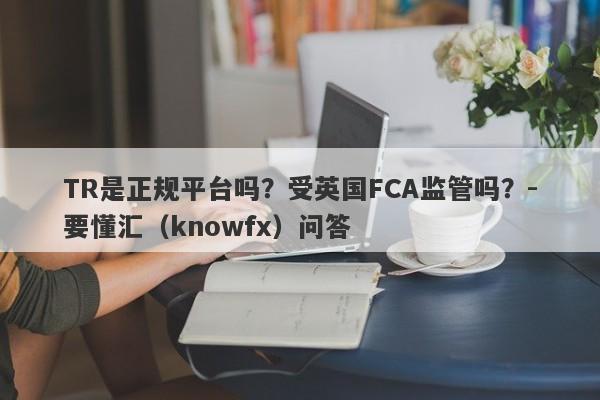 TR是正规平台吗？受英国FCA监管吗？-要懂汇（knowfx）问答