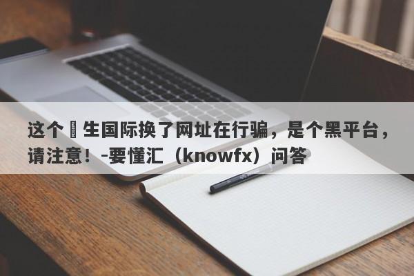 这个祐生国际换了网址在行骗，是个黑平台，请注意！-要懂汇（knowfx）问答