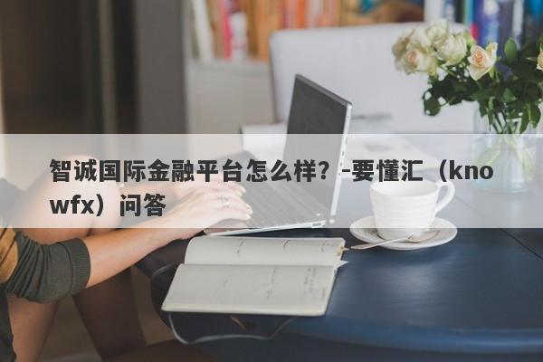 智诚国际金融平台怎么样？-要懂汇（knowfx）问答