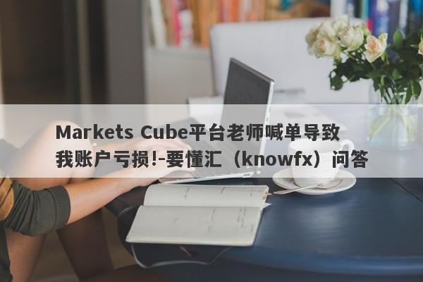 Markets Cube平台老师喊单导致我账户亏损!-要懂汇（knowfx）问答