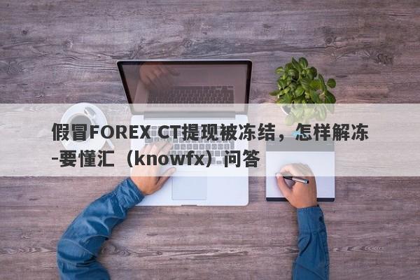 假冒FOREX CT提现被冻结，怎样解冻-要懂汇（knowfx）问答