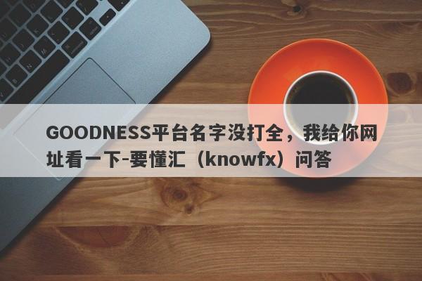 GOODNESS平台名字没打全，我给你网址看一下-要懂汇（knowfx）问答