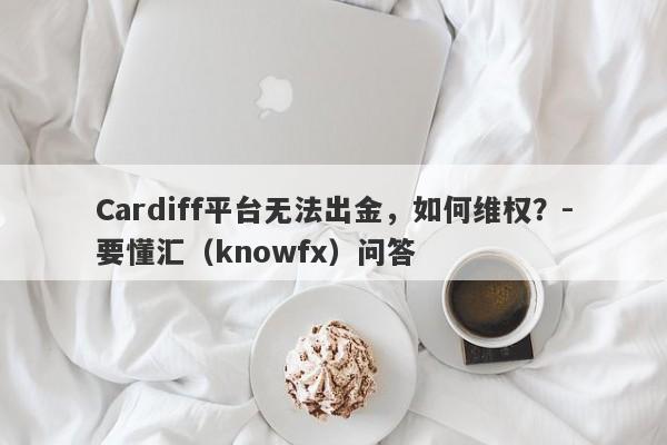 Cardiff平台无法出金，如何维权？-要懂汇（knowfx）问答