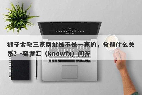 狮子金融三家网址是不是一家的，分别什么关系？-要懂汇（knowfx）问答