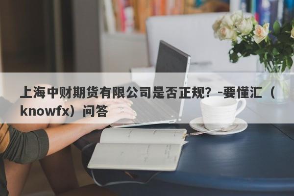 上海中财期货有限公司是否正规？-要懂汇（knowfx）问答