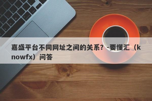 嘉盛平台不同网址之间的关系？-要懂汇（knowfx）问答