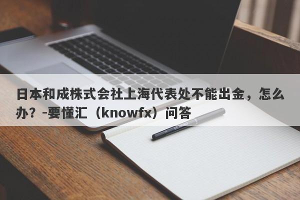 日本和成株式会社上海代表处不能出金，怎么办？-要懂汇（knowfx）问答