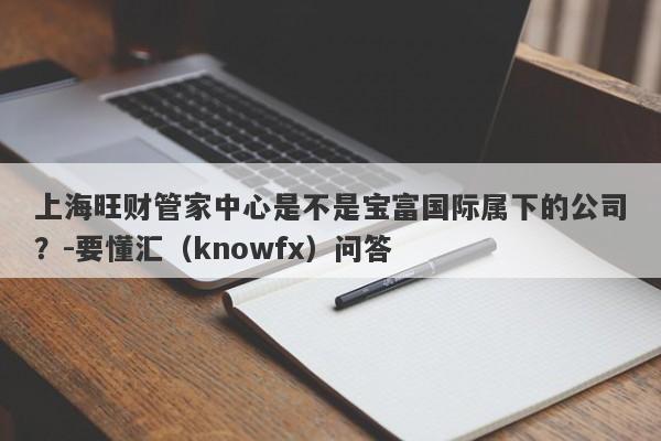 上海旺财管家中心是不是宝富国际属下的公司？-要懂汇（knowfx）问答