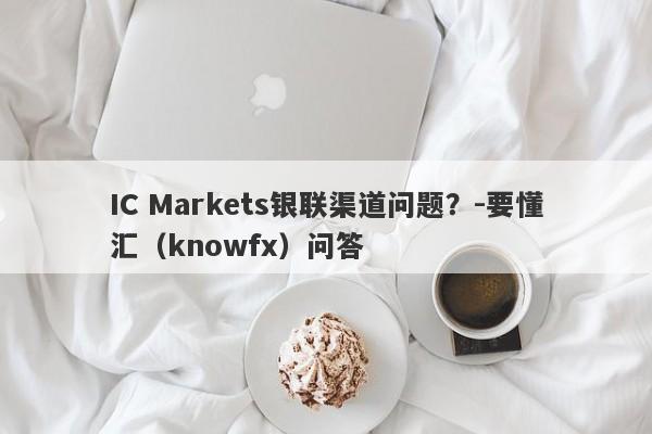 IC Markets银联渠道问题？-要懂汇（knowfx）问答