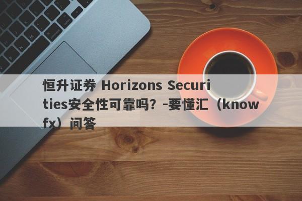 恒升证券 Horizons Securities安全性可靠吗？-要懂汇（knowfx）问答