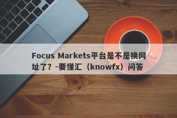 Focus Markets平台是不是换网址了？-要懂汇（knowfx）问答