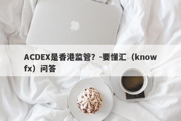 ACDEX是香港监管？-要懂汇（knowfx）问答