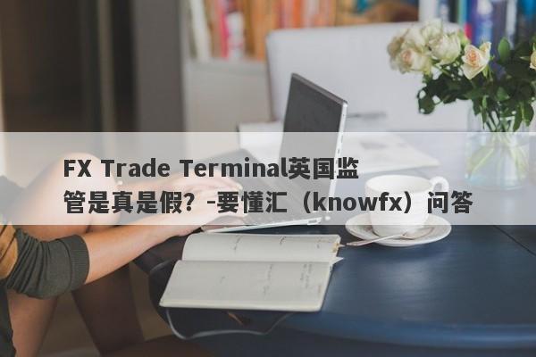 FX Trade Terminal英国监管是真是假？-要懂汇（knowfx）问答