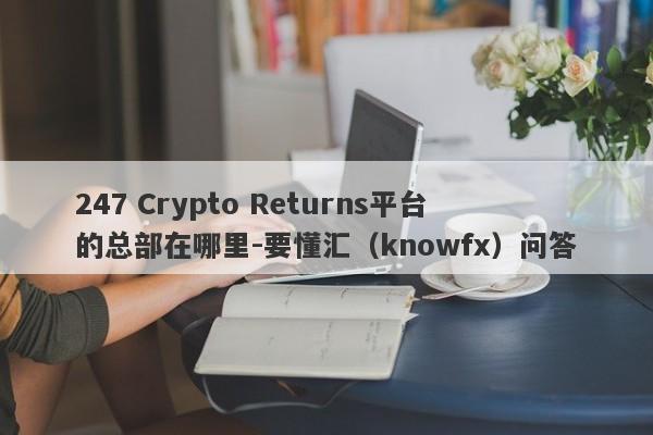 247 Crypto Returns平台的总部在哪里-要懂汇（knowfx）问答